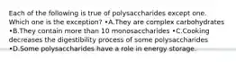 Each of the following is true of polysaccharides except one. Which one is the exception? •A.They are complex carbohydrates •B.They contain more than 10 monosaccharides •C.Cooking decreases the digestibility process of some polysaccharides •D.Some polysaccharides have a role in energy storage.