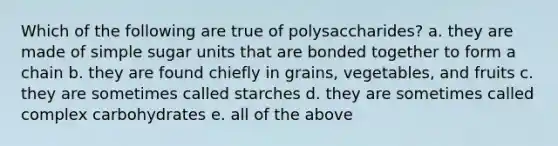 Which of the following are true of polysaccharides? a. they are made of simple sugar units that are bonded together to form a chain b. they are found chiefly in grains, vegetables, and fruits c. they are sometimes called starches d. they are sometimes called complex carbohydrates e. all of the above