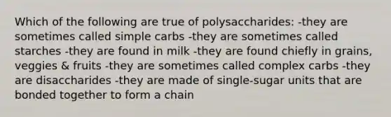 Which of the following are true of polysaccharides: -they are sometimes called simple carbs -they are sometimes called starches -they are found in milk -they are found chiefly in grains, veggies & fruits -they are sometimes called complex carbs -they are disaccharides -they are made of single-sugar units that are bonded together to form a chain