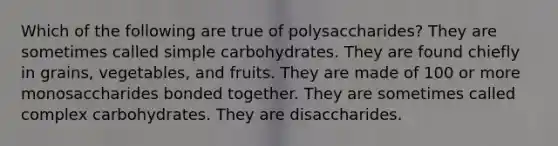 Which of the following are true of polysaccharides? They are sometimes called simple carbohydrates. They are found chiefly in grains, vegetables, and fruits. They are made of 100 or more monosaccharides bonded together. They are sometimes called complex carbohydrates. They are disaccharides.