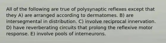 All of the following are true of polysynaptic reflexes except that they A) are arranged according to dermatomes. B) are intersegmental in distribution. C) involve reciprocal innervation. D) have reverberating circuits that prolong the reflexive motor response. E) involve pools of interneurons.