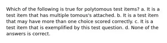 Which of the following is true for polytomous test items? a. It is a test item that has multiple tomous's attached. b. It is a test item that may have more than one choice scored correctly. c. It is a test item that is exemplified by this test question. d. None of the answers is correct.