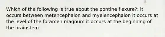 Which of the following is true about the pontine flexure?: it occurs between metencephalon and myelencephalon it occurs at the level of the foramen magnum it occurs at the beginning of the brainstem