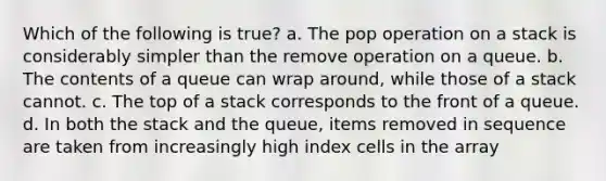 Which of the following is true? a. The pop operation on a stack is considerably simpler than the remove operation on a queue. b. The contents of a queue can wrap around, while those of a stack cannot. c. The top of a stack corresponds to the front of a queue. d. In both the stack and the queue, items removed in sequence are taken from increasingly high index cells in the array