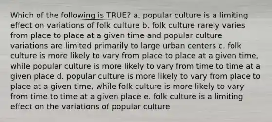 Which of the following is TRUE? a. popular culture is a limiting effect on variations of folk culture b. folk culture rarely varies from place to place at a given time and popular culture variations are limited primarily to large urban centers c. folk culture is more likely to vary from place to place at a given time, while popular culture is more likely to vary from time to time at a given place d. popular culture is more likely to vary from place to place at a given time, while folk culture is more likely to vary from time to time at a given place e. folk culture is a limiting effect on the variations of popular culture