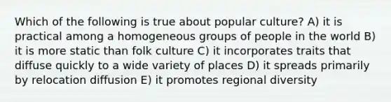 Which of the following is true about popular culture? A) it is practical among a homogeneous groups of people in the world B) it is more static than folk culture C) it incorporates traits that diffuse quickly to a wide variety of places D) it spreads primarily by relocation diffusion E) it promotes regional diversity