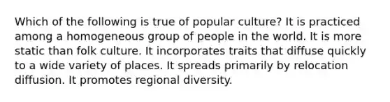 Which of the following is true of popular culture? It is practiced among a homogeneous group of people in the world. It is more static than folk culture. It incorporates traits that diffuse quickly to a wide variety of places. It spreads primarily by relocation diffusion. It promotes regional diversity.