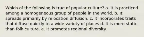 Which of the following is true of popular culture? a. It is practiced among a homogeneous group of people in the world. b. It spreads primarily by relocation diffusion. c. It incorporates traits that diffuse quickly to a wide variety of places d. It is more static than folk culture. e. It promotes regional diversity.