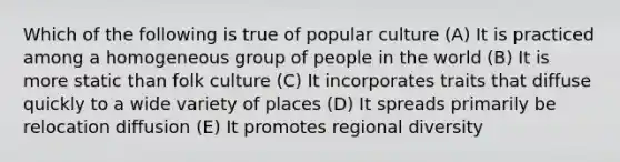 Which of the following is true of popular culture (A) It is practiced among a homogeneous group of people in the world (B) It is more static than folk culture (C) It incorporates traits that diffuse quickly to a wide variety of places (D) It spreads primarily be relocation diffusion (E) It promotes regional diversity