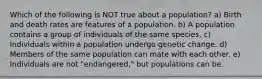 Which of the following is NOT true about a population? a) Birth and death rates are features of a population. b) A population contains a group of individuals of the same species. c) Individuals within a population undergo genetic change. d) Members of the same population can mate with each other. e) Individuals are not "endangered," but populations can be.