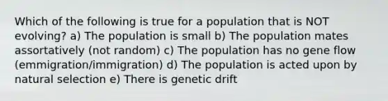 Which of the following is true for a population that is NOT evolving? a) The population is small b) The population mates assortatively (not random) c) The population has no gene flow (emmigration/immigration) d) The population is acted upon by natural selection e) There is genetic drift