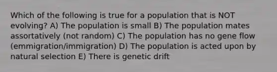 Which of the following is true for a population that is NOT evolving? A) The population is small B) The population mates assortatively (not random) C) The population has no gene flow (emmigration/immigration) D) The population is acted upon by natural selection E) There is genetic drift