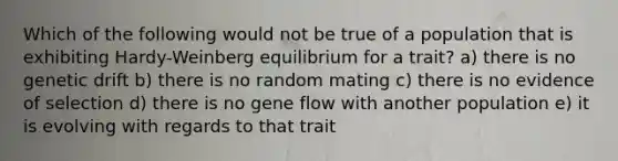 Which of the following would not be true of a population that is exhibiting Hardy-Weinberg equilibrium for a trait? a) there is no genetic drift b) there is no random mating c) there is no evidence of selection d) there is no gene flow with another population e) it is evolving with regards to that trait