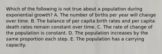 Which of the following is not true about a population during exponential growth? A. The number of births per year will change over time. B. The balance of per capita birth rates and per capita death rates remain constant over time. C. The rate of change of the population is constant. D. The population increases by the same proportion each step. E. The population has a carrying capacity.