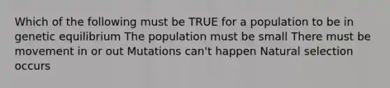 Which of the following must be TRUE for a population to be in genetic equilibrium The population must be small There must be movement in or out Mutations can't happen Natural selection occurs