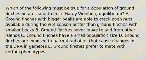 Which of the following must be true for a population of ground finches on an island to be in Hardy-Weinberg equilibrium? A. Ground finches with bigger beaks are able to crack open nuts available during the wet season better than ground finches with smaller beaks B. Ground finches never move to and from other islands C. Ground finches have a small population size D. Ground finches are exposed to natural radiation that cause changes in the DNA in gametes E. Ground finches prefer to mate with certain phenotypes