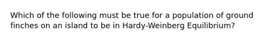 Which of the following must be true for a population of ground finches on an island to be in Hardy-Weinberg Equilibrium?