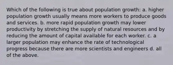 Which of the following is true about population growth: a. higher population growth usually means more workers to produce goods and services. b. more rapid population growth may lower productivity by stretching the supply of natural resources and by reducing the amount of capital available for each worker. c. a larger population may enhance the rate of technological progress because there are more scientists and engineers d. all of the above.