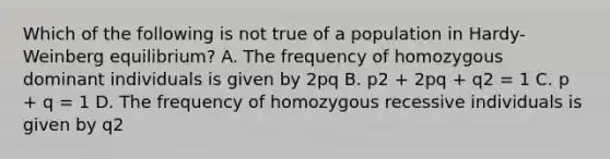 Which of the following is not true of a population in Hardy-Weinberg equilibrium? A. The frequency of homozygous dominant individuals is given by 2pq B. p2 + 2pq + q2 = 1 C. p + q = 1 D. The frequency of homozygous recessive individuals is given by q2