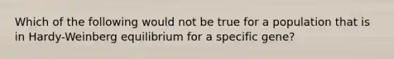 Which of the following would not be true for a population that is in Hardy-Weinberg equilibrium for a specific gene?