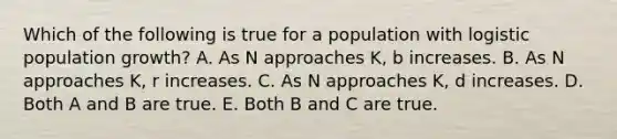 Which of the following is true for a population with logistic population growth? A. As N approaches K, b increases. B. As N approaches K, r increases. C. As N approaches K, d increases. D. Both A and B are true. E. Both B and C are true.