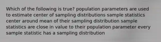 Which of the following is true? population parameters are used to estimate center of sampling distributions sample statistics center around mean of their sampling distribution sample statistics are close in value to their population parameter every sample statistic has a sampling distribution