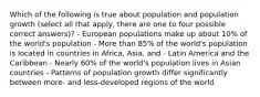 Which of the following is true about population and population growth (select all that apply, there are one to four possible correct answers)? - European populations make up about 10% of the world's population - More than 85% of the world's population is located in countries in Africa, Asia, and - Latin America and the Caribbean - Nearly 60% of the world's population lives in Asian countries - Patterns of population growth differ significantly between more- and less-developed regions of the world