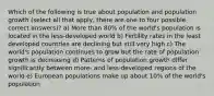 Which of the following is true about population and population growth (select all that apply, there are one to four possible correct answers)? a) More than 80% of the world's population is located in the less-developed world b) Fertility rates in the least developed countries are declining but still very high c) The world's population continues to grow but the rate of population growth is decreasing d) Patterns of population growth differ significantly between more- and less-developed regions of the world e) European populations make up about 10% of the world's population