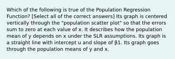 Which of the following is true of the Population Regression Function? [Select all of the correct answers] Its graph is centered vertically through the "population scatter plot" so that the errors sum to zero at each value of x. It describes how the population mean of y depends on x under the SLR assumptions. Its graph is a straight line with intercept u and slope of β1. Its graph goes through the population means of y and x.