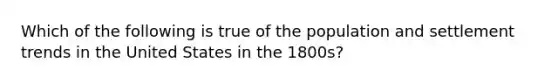 Which of the following is true of the population and settlement trends in the United States in the 1800s?