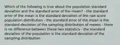 Which of the following is true about the population standard deviation and the standard error of the mean? - the standard error of the mean is the standard deviation of the raw score population distribution - the standard error of the mean is the standard deviation of the sampling distribution of means - there is no difference between these two statistics - the standard deviation of the population is the standard deviation of the sampling distribution