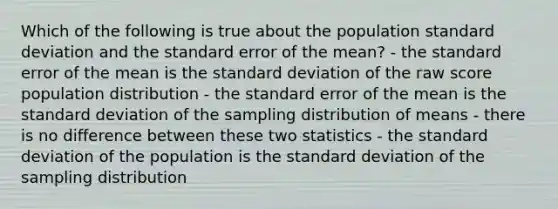 Which of the following is true about the population standard deviation and the standard error of the mean? - the standard error of the mean is the standard deviation of the raw score population distribution - the standard error of the mean is the standard deviation of the sampling distribution of means - there is no difference between these two statistics - the standard deviation of the population is the standard deviation of the sampling distribution