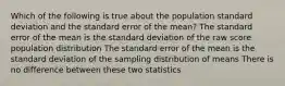 Which of the following is true about the population standard deviation and the standard error of the mean? The standard error of the mean is the standard deviation of the raw score population distribution The standard error of the mean is the standard deviation of the sampling distribution of means There is no difference between these two statistics