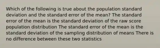 Which of the following is true about the population standard deviation and the standard error of the mean? The standard error of the mean is the standard deviation of the raw score population distribution The standard error of the mean is the standard deviation of the sampling distribution of means There is no difference between these two statistics