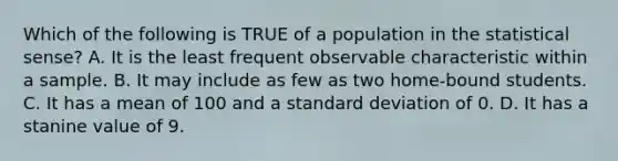 Which of the following is TRUE of a population in the statistical sense? A. It is the least frequent observable characteristic within a sample. B. It may include as few as two home-bound students. C. It has a mean of 100 and a standard deviation of 0. D. It has a stanine value of 9. ​