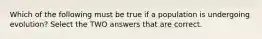 Which of the following must be true if a population is undergoing evolution? Select the TWO answers that are correct.