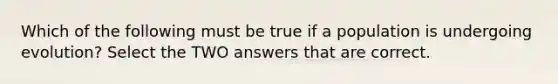 Which of the following must be true if a population is undergoing evolution? Select the TWO answers that are correct.