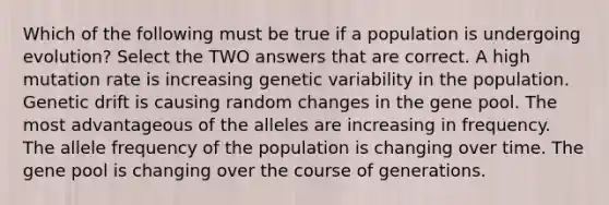 Which of the following must be true if a population is undergoing evolution? Select the TWO answers that are correct. A high mutation rate is increasing genetic variability in the population. Genetic drift is causing random changes in the gene pool. The most advantageous of the alleles are increasing in frequency. The allele frequency of the population is changing over time. The gene pool is changing over the course of generations.