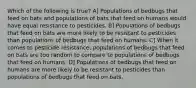 Which of the following is true? A] Populations of bedbugs that feed on bats and populations of bats that feed on humans would have equal resistance to pesticides. B] Populations of bedbugs that feed on bats are more likely to be resistant to pesticides than populations of bedbugs that feed on humans. C] When it comes to pesticide resistance, populations of bedbugs that feed on bats are too random to compare to populations of bedbugs that feed on humans. D] Populations of bedbugs that feed on humans are more likely to be resistant to pesticides than populations of bedbugs that feed on bats.