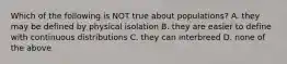 Which of the following is NOT true about populations? A. they may be defined by physical isolation B. they are easier to define with continuous distributions C. they can interbreed D. none of the above