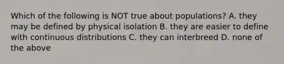 Which of the following is NOT true about populations? A. they may be defined by physical isolation B. they are easier to define with continuous distributions C. they can interbreed D. none of the above