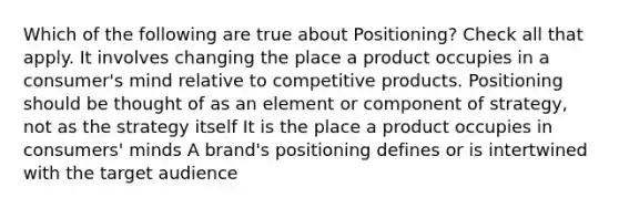 Which of the following are true about Positioning? Check all that apply. It involves changing the place a product occupies in a consumer's mind relative to competitive products. Positioning should be thought of as an element or component of strategy, not as the strategy itself It is the place a product occupies in consumers' minds A brand's positioning defines or is intertwined with the target audience