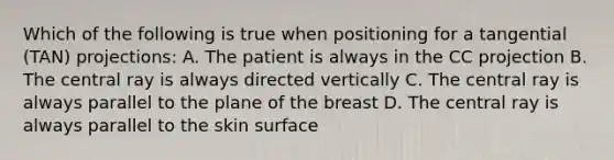 Which of the following is true when positioning for a tangential (TAN) projections: A. The patient is always in the CC projection B. The central ray is always directed vertically C. The central ray is always parallel to the plane of the breast D. The central ray is always parallel to the skin surface