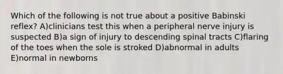 Which of the following is not true about a positive Babinski reflex? A)clinicians test this when a peripheral nerve injury is suspected B)a sign of injury to descending spinal tracts C)flaring of the toes when the sole is stroked D)abnormal in adults E)normal in newborns