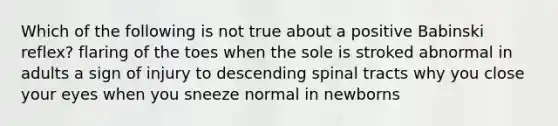 Which of the following is not true about a positive Babinski reflex? flaring of the toes when the sole is stroked abnormal in adults a sign of injury to descending spinal tracts why you close your eyes when you sneeze normal in newborns