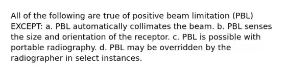 All of the following are true of positive beam limitation (PBL) EXCEPT: a. PBL automatically collimates the beam. b. PBL senses the size and orientation of the receptor. c. PBL is possible with portable radiography. d. PBL may be overridden by the radiographer in select instances.