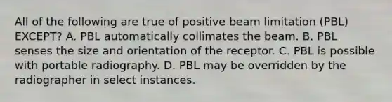 All of the following are true of positive beam limitation (PBL) EXCEPT? A. PBL automatically collimates the beam. B. PBL senses the size and orientation of the receptor. C. PBL is possible with portable radiography. D. PBL may be overridden by the radiographer in select instances.