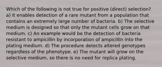 Which of the following is not true for positive (direct) selection? a) It enables detection of a rare mutant from a population that contains an extremely large number of bacteria. b) The selective medium is designed so that only the mutant cells grow on that medium. c) An example would be the detection of bacteria resistant to ampicillin by incorporation of ampicillin into the plating medium. d) The procedure detects altered genotypes regardless of the phenotype. e) The mutant will grow on the selective medium, so there is no need for replica plating.