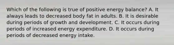 Which of the following is true of positive energy balance? A. It always leads to decreased body fat in adults. B. It is desirable during periods of growth and development. C. It occurs during periods of increased energy expenditure. D. It occurs during periods of decreased energy intake.