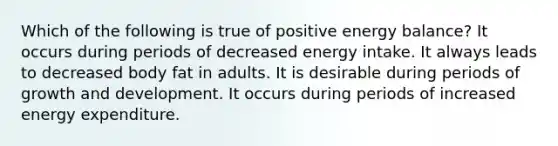 Which of the following is true of positive energy balance? It occurs during periods of decreased energy intake. It always leads to decreased body fat in adults. It is desirable during periods of growth and development. It occurs during periods of increased energy expenditure.